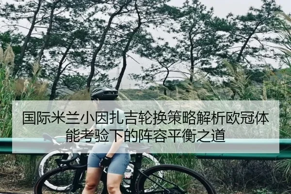 国际米兰小因扎吉轮换策略解析欧冠体能考验下的阵容平衡之道（cc7c7.app）