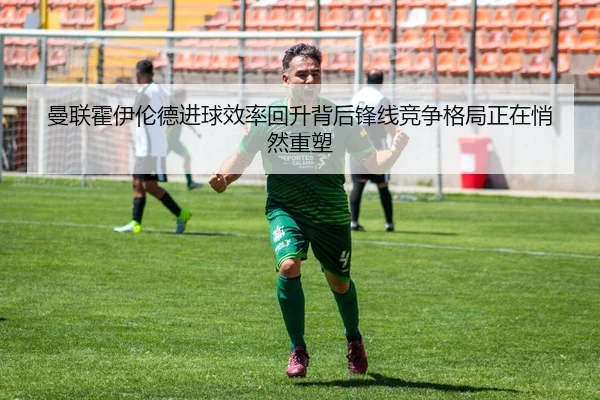 曼联霍伊伦德进球效率回升背后锋线竞争格局正在悄然重塑（c7c7）