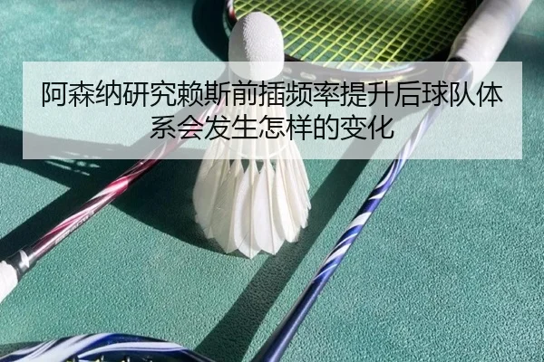 阿森纳研究赖斯前插频率提升后球队体系会发生怎样的变化（c7c7）