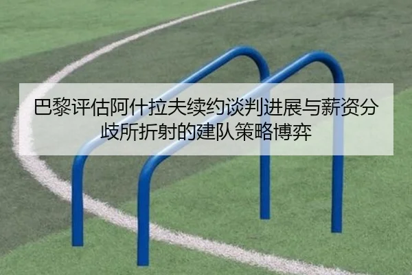 巴黎评估阿什拉夫续约谈判进展与薪资分歧所折射的建队策略博弈（c7c7）
