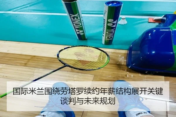 国际米兰围绕劳塔罗续约年薪结构展开关键谈判与未来规划