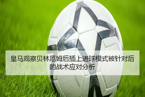 皇马观察贝林厄姆后插上进球模式被针对后的战术应对分析