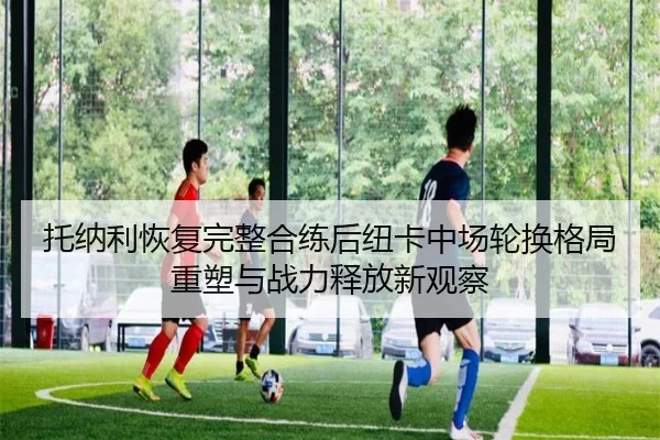 托纳利恢复完整合练后纽卡中场轮换格局重塑与战力释放新观察（c7c7）
